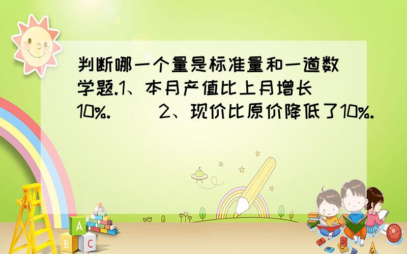 判断哪一个量是标准量和一道数学题.1、本月产值比上月增长10%.（ ）2、现价比原价降低了10%.（ ）3、爸爸身高是小明的130%（ ）4、小汽车速度是客车的1.5倍.（ ） 二分之一是四分之一的（