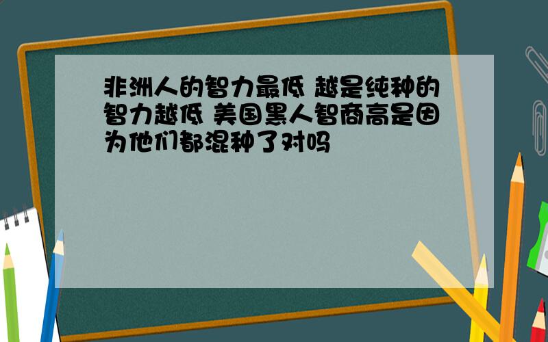 非洲人的智力最低 越是纯种的智力越低 美国黑人智商高是因为他们都混种了对吗