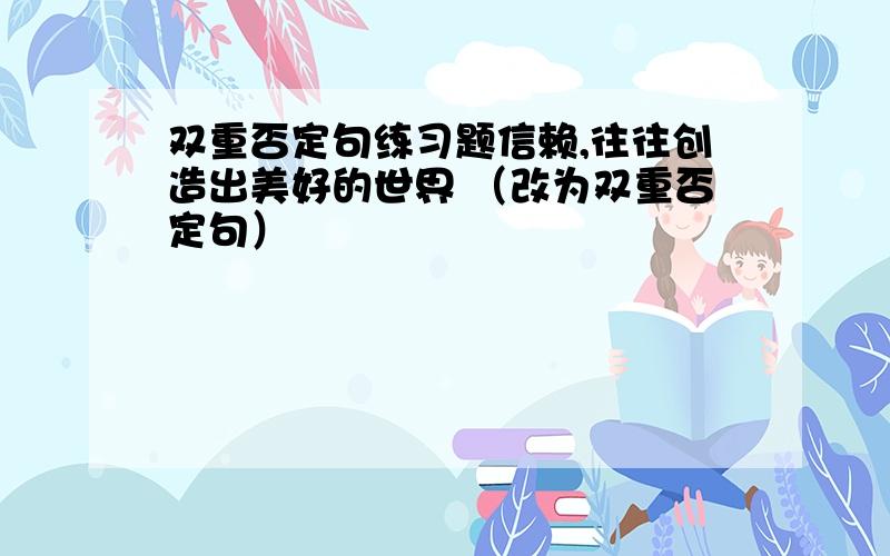 双重否定句练习题信赖,往往创造出美好的世界 （改为双重否定句）