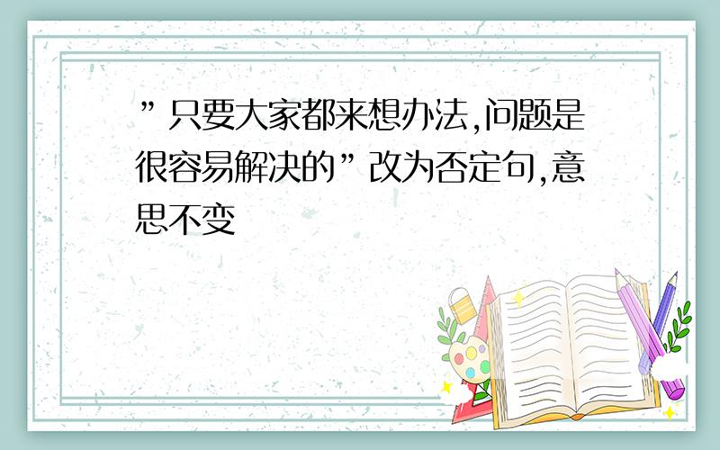 ”只要大家都来想办法,问题是很容易解决的”改为否定句,意思不变