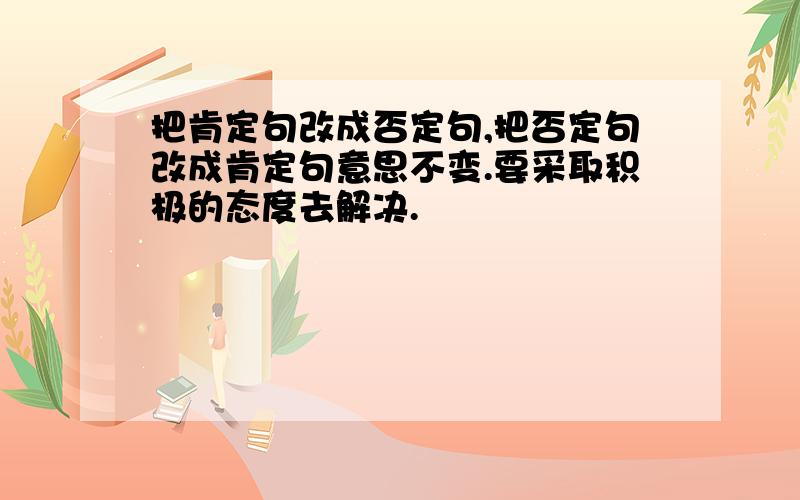 把肯定句改成否定句,把否定句改成肯定句意思不变.要采取积极的态度去解决.