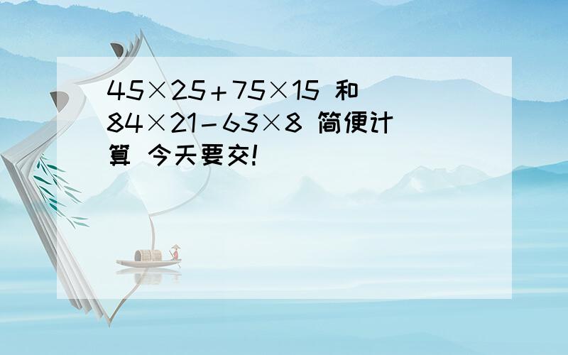 45×25＋75×15 和 84×21－63×8 简便计算 今天要交!