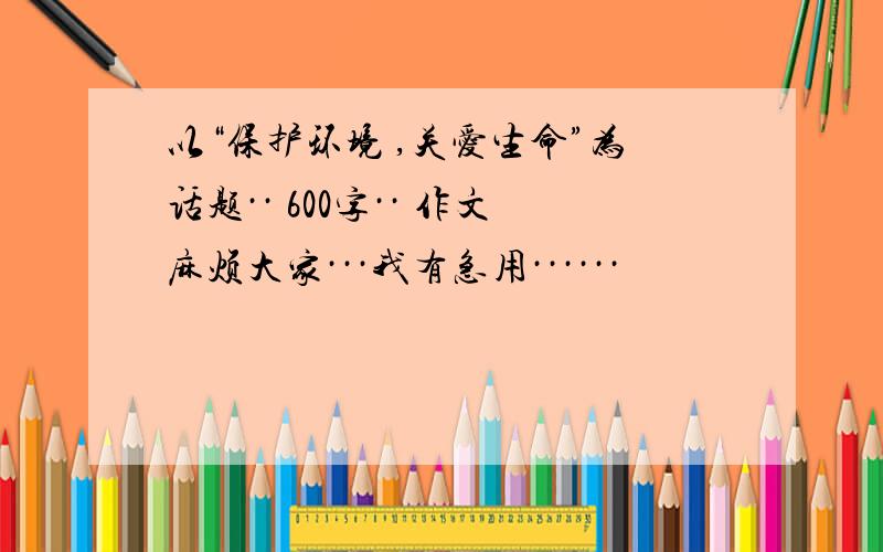 以“保护环境 ,关爱生命”为话题·· 600字·· 作文麻烦大家···我有急用······