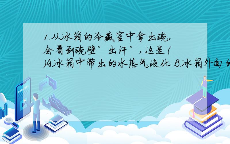 1.从冰箱的冷藏室中拿出碗,会看到碗壁”出汗”,这是（ ）A.冰箱中带出的水蒸气液化 B.冰箱外面的空气液化 C.冰溶解D.较冷的碗壁使空气中的水蒸气液化是不是B?2.在透明塑料袋中滴入几滴酒