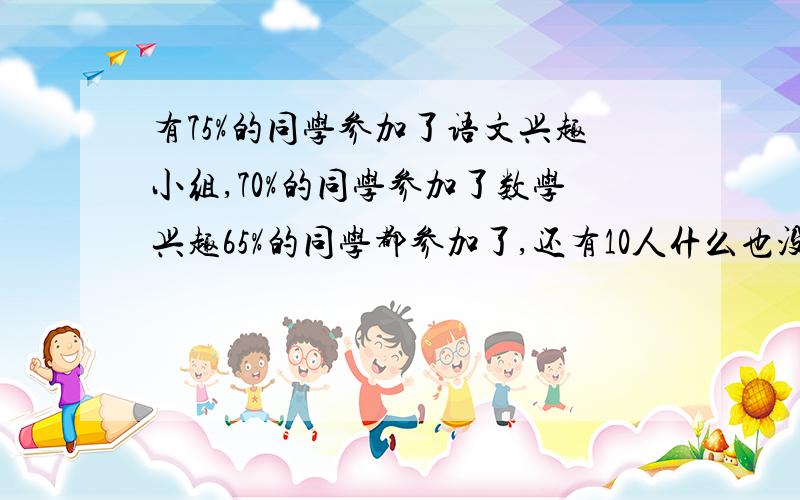 有75%的同学参加了语文兴趣小组,70%的同学参加了数学兴趣65%的同学都参加了,还有10人什么也没参加,问有共多少同学