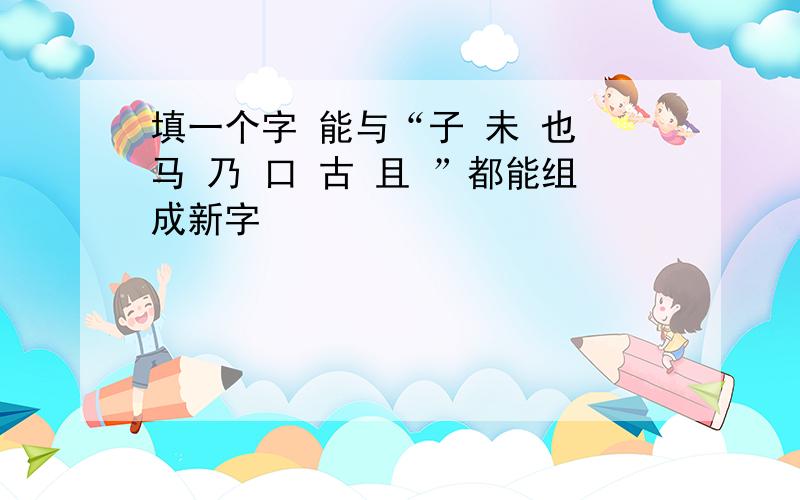 填一个字 能与“子 未 也 马 乃 口 古 且 ”都能组成新字