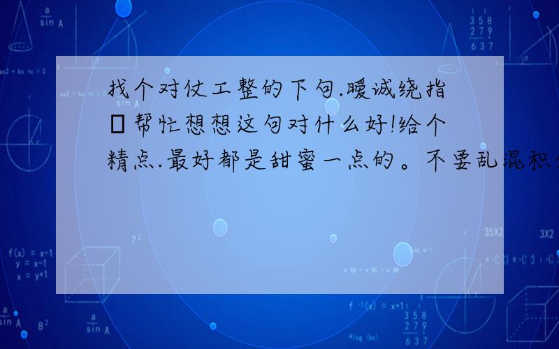 找个对仗工整的下句.暧诚绕指媃帮忙想想这句对什么好!给个精点.最好都是甜蜜一点的。不要乱混积分哦！目前二楼的对的不错。恨绝断掌心！