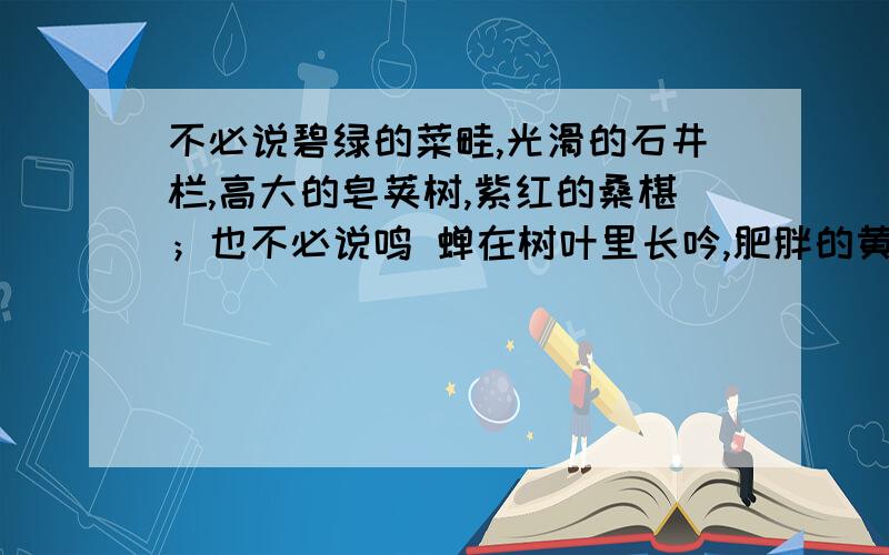 不必说碧绿的菜畦,光滑的石井栏,高大的皂荚树,紫红的桑椹；也不必说鸣 蝉在树叶里长吟,肥胖的黄蜂伏在菜花上,轻捷的叫天子（云雀）忽然从草间直窜 向云霄里去了.单是周围的短短的泥