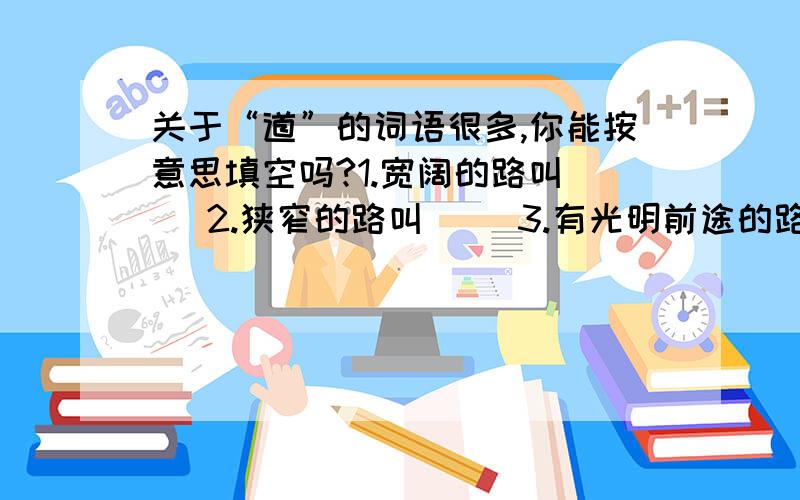 关于“道”的词语很多,你能按意思填空吗?1.宽阔的路叫( )2.狭窄的路叫( )3.有光明前途的路叫( )4.正路叫( )5.丝绸之路叫( )6.沙石路面的路往往是( )7.飞机、船舶航行的路叫( )8.火车行驶的路叫(