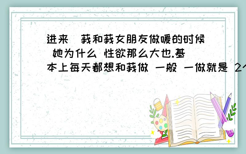 进来`莪和莪女朋友做嗳的时候 她为什么 性欲那么大也.基本上每天都想和莪做 一般 一做就是 2个小时左右莪16岁 她才14岁哇.怎么嫩个喜欢做那事/ 每次都把莪搞的累的要死.迩别把 莪说的 嫩