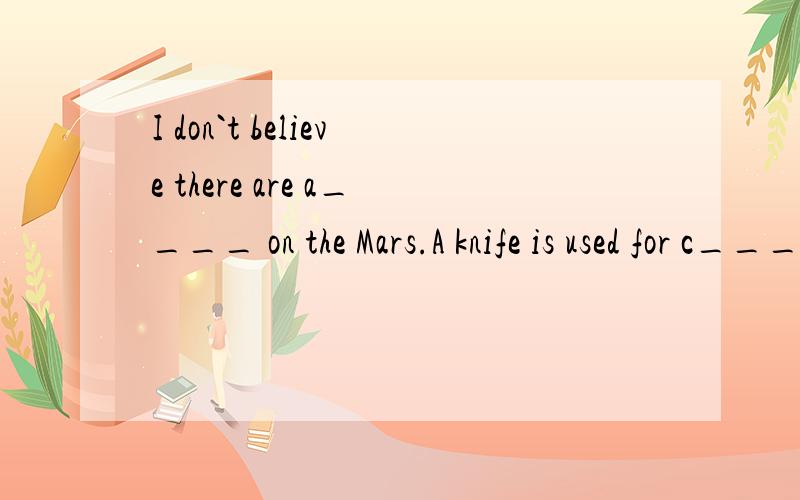 I don`t believe there are a____ on the Mars.A knife is used for c____ things.I`m new here.I haven`t any e____.还有说出为什么