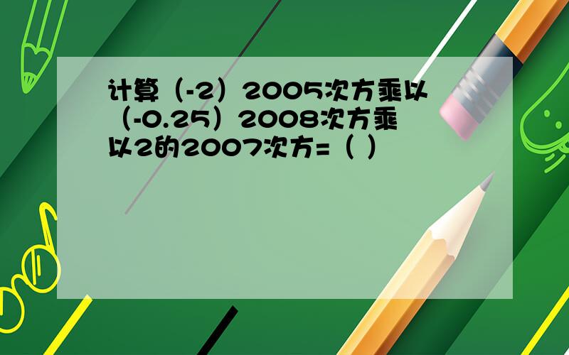 计算（-2）2005次方乘以（-0.25）2008次方乘以2的2007次方=（ ）