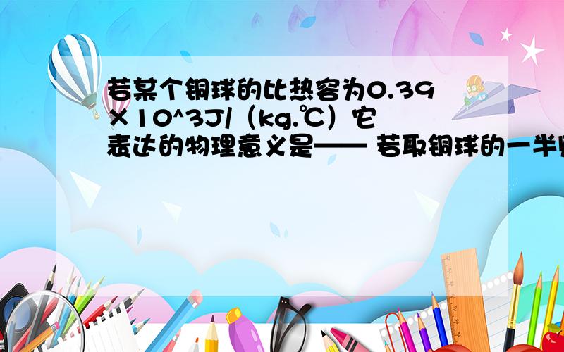 若某个铜球的比热容为0.39×10^3J/（kg.℃）它表达的物理意义是—— 若取铜球的一半则它的比热容是——