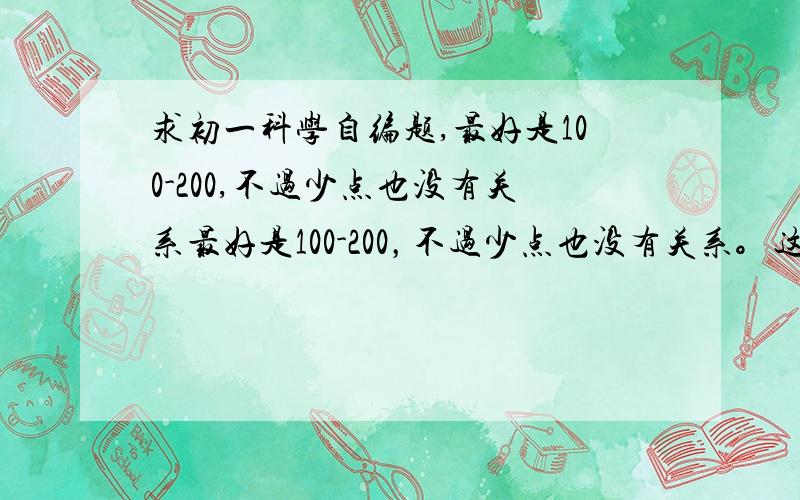 求初一科学自编题,最好是100-200,不过少点也没有关系最好是100-200，不过少点也没有关系。这个100分。还有5篇日记，500字。7篇读后感之类的，300字。各位大哥大姐们。小弟今天最后一天赶作