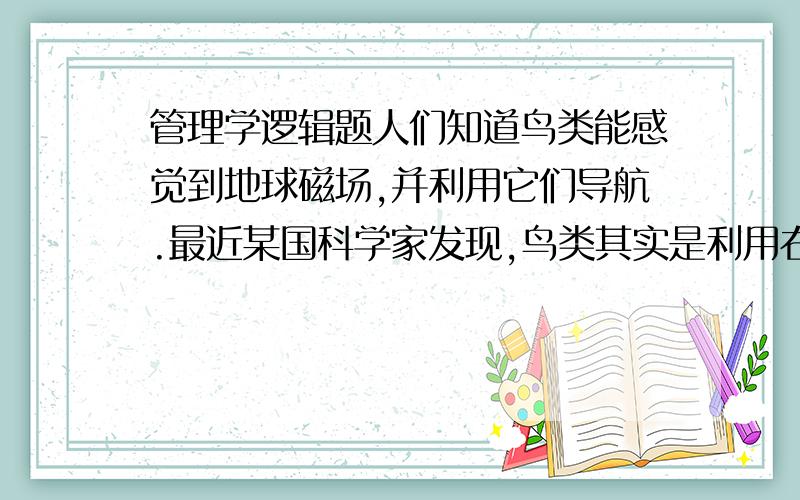 管理学逻辑题人们知道鸟类能感觉到地球磁场,并利用它们导航.最近某国科学家发现,鸟类其实是利用右眼“查看”地球磁场的.为检验该理论,当鸟类开始迁徙的时候,该国科学家把若干知更鸟