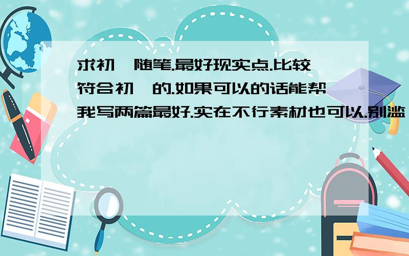 求初一随笔.最好现实点.比较符合初一的.如果可以的话能帮我写两篇最好.实在不行素材也可以.别滥【乞丐什么的】.不要写太好，也不要散文。最好叙事。虽然我知道难度有点大。