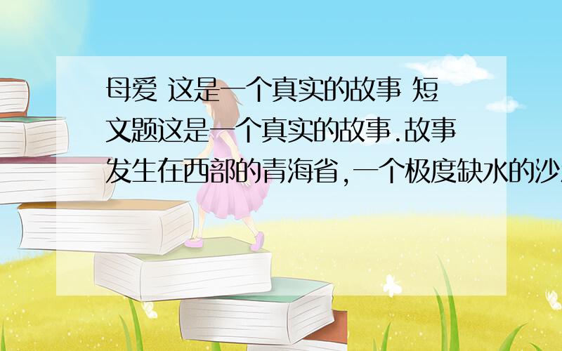 母爱 这是一个真实的故事 短文题这是一个真实的故事.故事发生在西部的青海省,一个极度缺水的沙漠地区.这里,每人每天的用水量严格地限定为三斤,这还得靠驻军从很远的地方运来.日常的