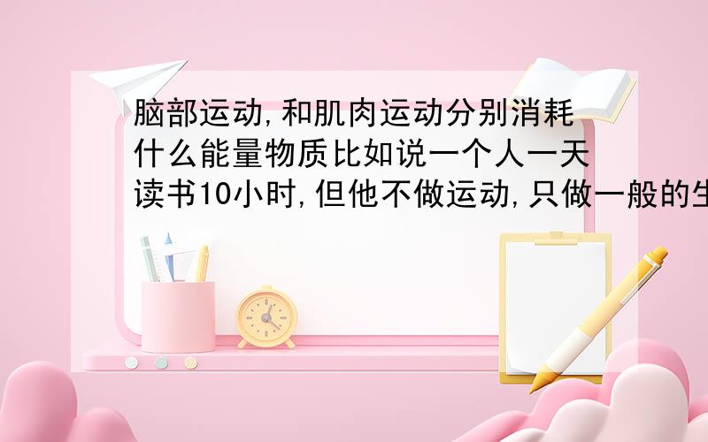 脑部运动,和肌肉运动分别消耗什么能量物质比如说一个人一天读书10小时,但他不做运动,只做一般的生活家务.另外一个人不读书,但是每天能做一个小时以上的剧烈运动.相比之下,哪个人的身