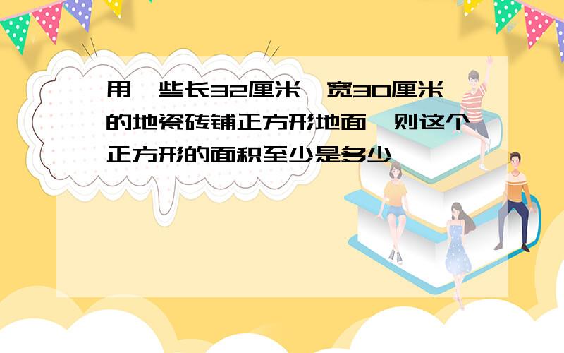 用一些长32厘米,宽30厘米的地瓷砖铺正方形地面,则这个正方形的面积至少是多少