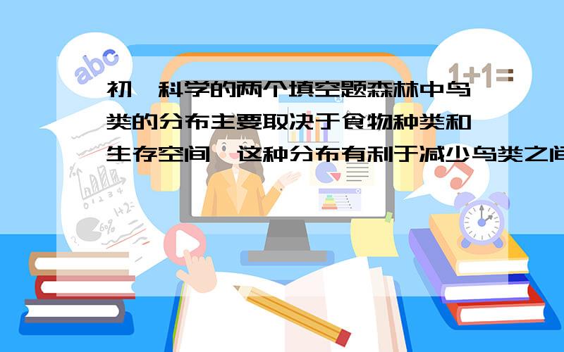 初一科学的两个填空题森林中鸟类的分布主要取决于食物种类和生存空间,这种分布有利于减少鸟类之间的（ ）,鸟类的这种分布在群落结构上具有（ ）的特征