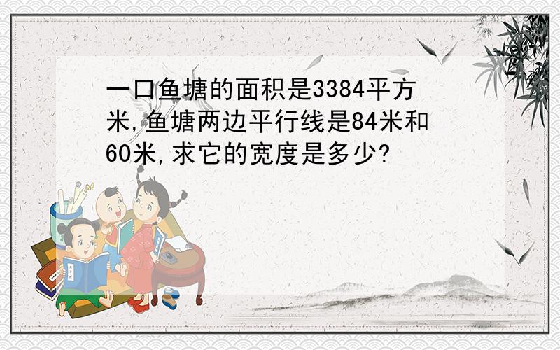 一口鱼塘的面积是3384平方米,鱼塘两边平行线是84米和60米,求它的宽度是多少?