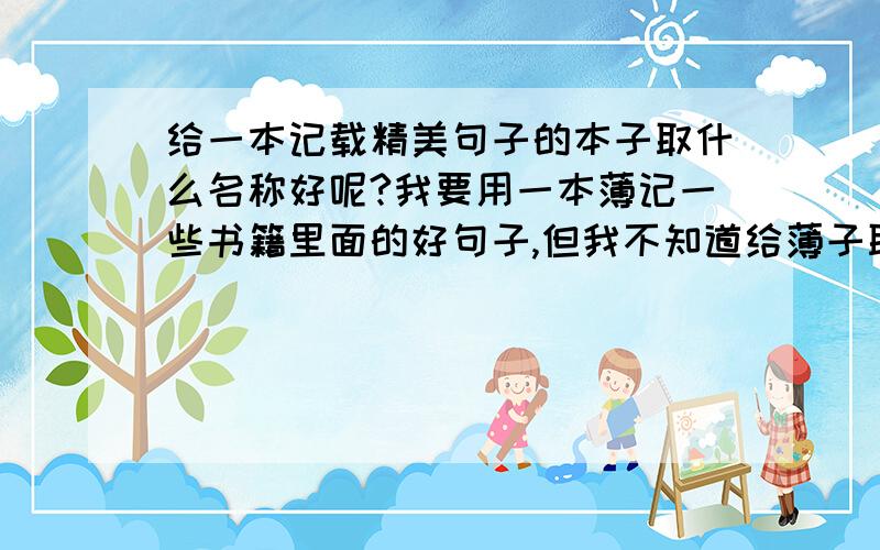 给一本记载精美句子的本子取什么名称好呢?我要用一本薄记一些书籍里面的好句子,但我不知道给薄子取个什么名称好?