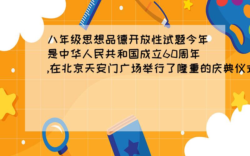 八年级思想品德开放性试题今年是中华人民共和国成立60周年,在北京天安门广场举行了隆重的庆典仪式,庆典展示了我国的国威.军威及中华人民共和国走过的六十年发展历程和成就,观看了这