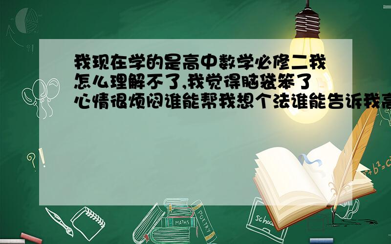 我现在学的是高中数学必修二我怎么理解不了,我觉得脑袋笨了心情很烦闷谁能帮我想个法谁能告诉我高中的学习方法尤其是数学怎样才能做个学习上的有心人