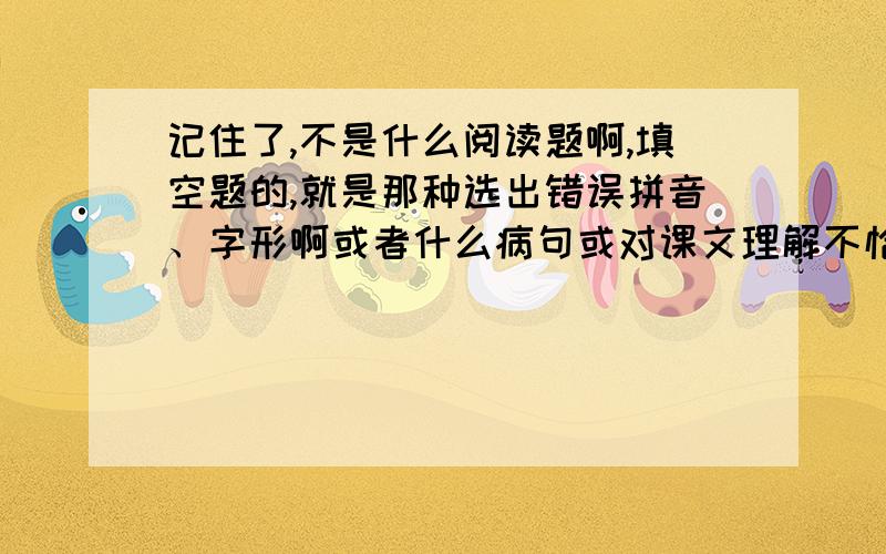 记住了,不是什么阅读题啊,填空题的,就是那种选出错误拼音、字形啊或者什么病句或对课文理解不恰当的那些.等等.越多越好啊!