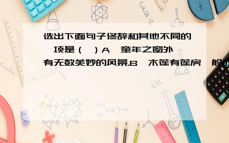 选出下面句子修辞和其他不同的一项是（ ）A、童年之窗外,有无数美妙的风景.B、木莲有莲房一般的果实,何首乌有臃肿的根.C、每一朵盛开的花像一个张满了的小小的帆.D、院子里的光景由暖