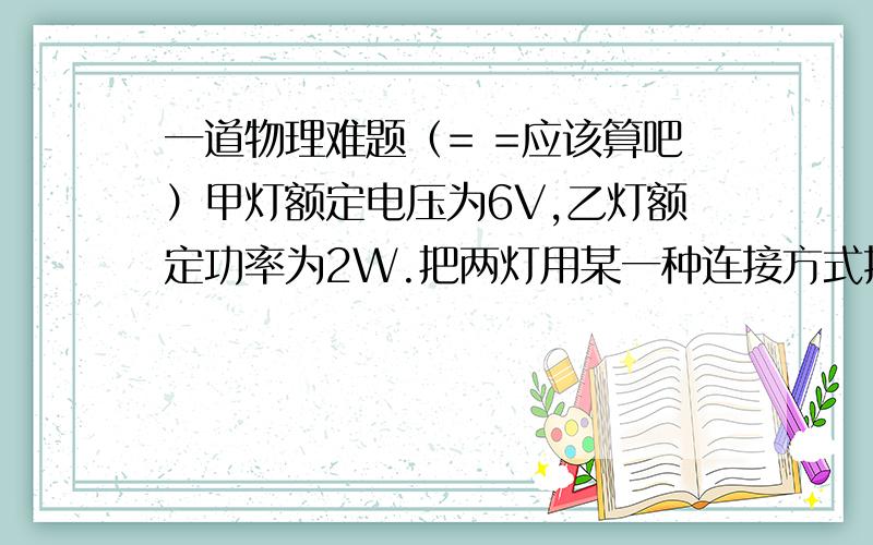 一道物理难题（= =应该算吧）甲灯额定电压为6V,乙灯额定功率为2W.把两灯用某一种连接方式接入电压为Ua的电路,此时两灯正常发光；再把两灯用另一种连接方式接入电压为Ub的电路中,乙灯正