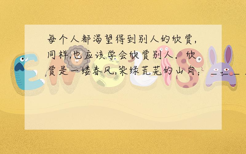 每个人都渴望得到别人的欣赏,同样,也应该学会欣赏别人．欣赏是一缕春风,染绿荒芜的山岗；＿＿＿＿＿＿＿＿＿＿＿＿,＿＿＿＿＿＿＿＿＿＿＿＿＿；欣赏是一汪甘泉,浇灌枯竭的希望．