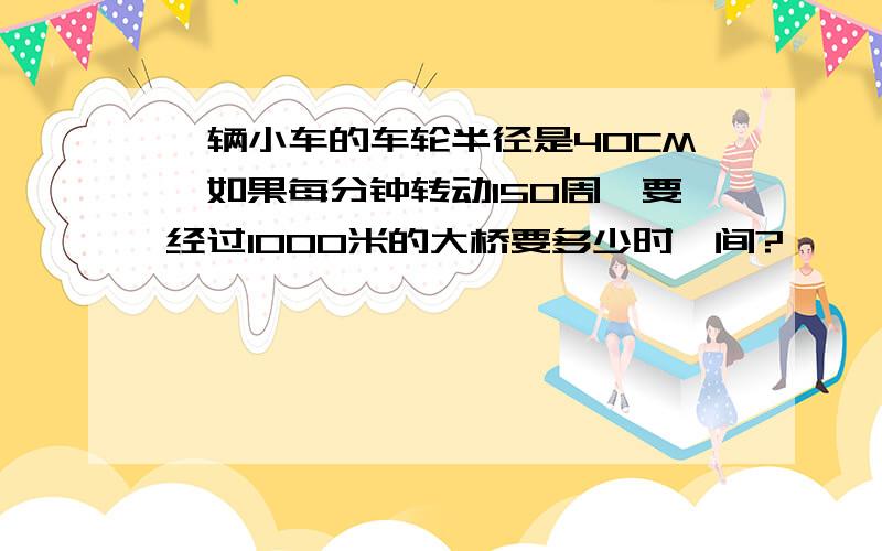 一辆小车的车轮半径是40CM,如果每分钟转动150周,要经过1000米的大桥要多少时一间?