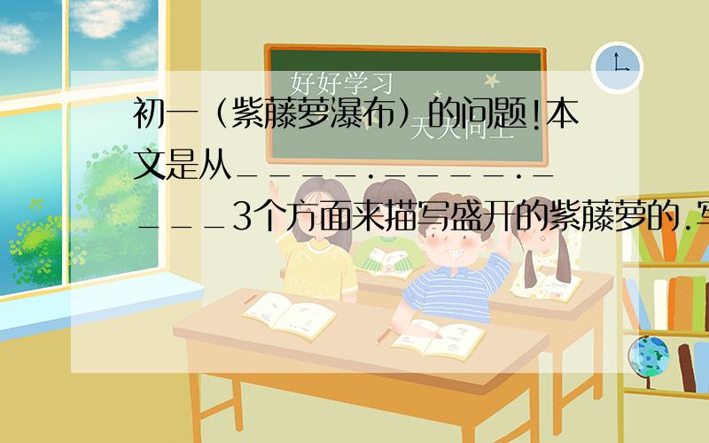 初一（紫藤萝瀑布）的问题!本文是从____.____.____3个方面来描写盛开的紫藤萝的.写出了紫藤萝____________的特征.谁能做?