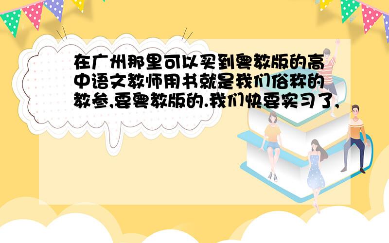 在广州那里可以买到粤教版的高中语文教师用书就是我们俗称的教参,要粤教版的.我们快要实习了,