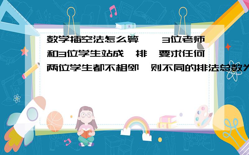 数学插空法怎么算　　3位老师和3位学生站成一排,要求任何两位学生都不相邻,则不同的排法总数为怎做