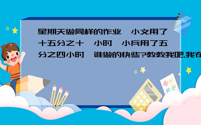 星期天做同样的作业,小文用了十五分之十一小时,小兵用了五分之四小时,谁做的快些?教教我吧.我在复习功课!