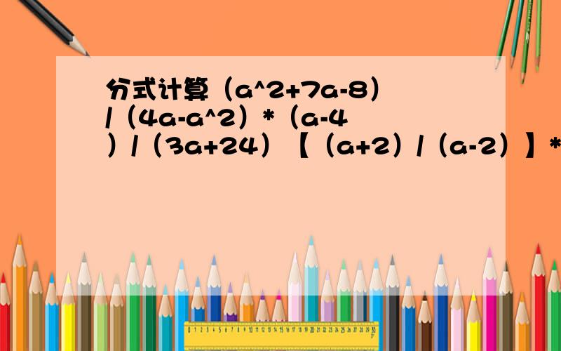 分式计算（a^2+7a-8）/（4a-a^2）*（a-4）/（3a+24）【（a+2）/（a-2）】* 【1/（a^2+2a）】【（a^2+7a-8）/（4a-a^2）】*【（a-4）/（3a+24）】【b/（a-b）】*【（a^3+ab-2a^2b）/b^3】/【（b^2-a^2）/（ab+b^2）】