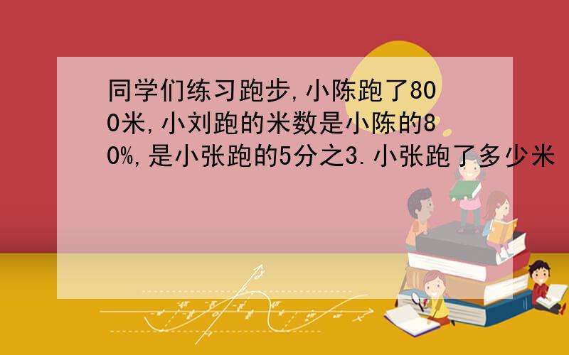 同学们练习跑步,小陈跑了800米,小刘跑的米数是小陈的80%,是小张跑的5分之3.小张跑了多少米