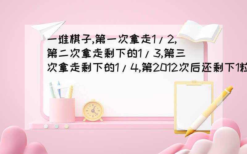 一堆棋子,第一次拿走1/2,第二次拿走剩下的1/3,第三次拿走剩下的1/4,第2012次后还剩下1粒棋子这堆棋子共多少粒?