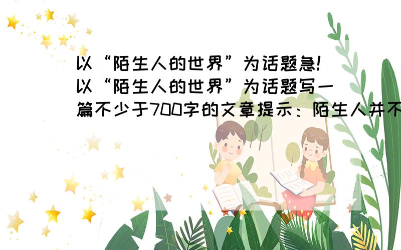 以“陌生人的世界”为话题急!以“陌生人的世界”为话题写一篇不少于700字的文章提示：陌生人并不陌生,人间自有真情在,我们的衣食行往都来自陌生人的劳作.