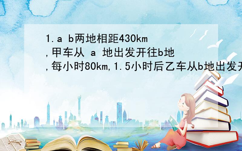 1.a b两地相距430km,甲车从 a 地出发开往b地,每小时80km,1.5小时后乙车从b地出发开往a地,每小时行75km,问乙车开出几小时后与甲车相遇/?答案；2小时2果园里的桃数比梨数多40棵,梨数的棵数是桃数