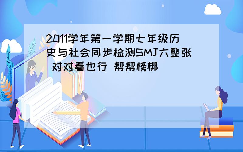 2011学年第一学期七年级历史与社会同步检测SMJ六整张 对对看也行 帮帮榜梆