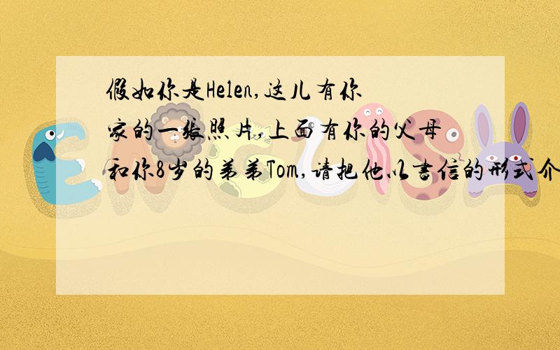 假如你是Helen,这儿有你家的一张照片,上面有你的父母和你8岁的弟弟Tom,请把他以书信的形式介绍给你的朋友Alice（50词左右）注：内容不要太复杂~初一的作文小学的水平即可~不要用大量初一