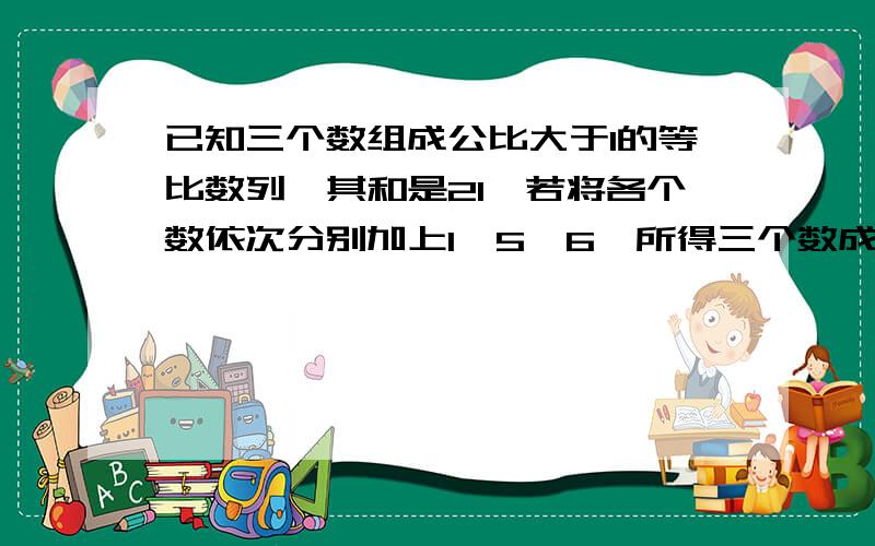 已知三个数组成公比大于1的等比数列,其和是21,若将各个数依次分别加上1、5、6,所得三个数成等差数列求这三个数