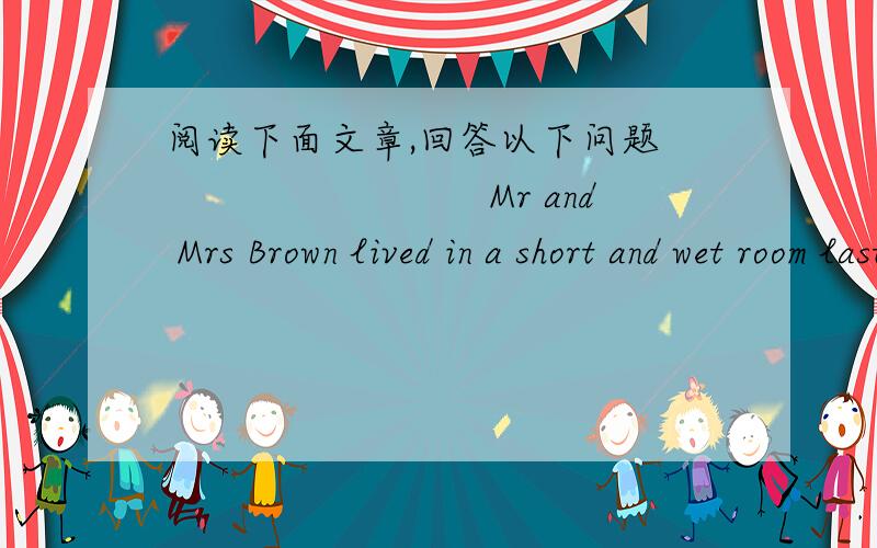 阅读下面文章,回答以下问题　　　　　　　　　Mr and Mrs Brown lived in a short and wet room last year.Nowtheirdaughterwasb orn,the room was too narrow for them to live in.Last Friday,after the factory paid out wages(工资),he had