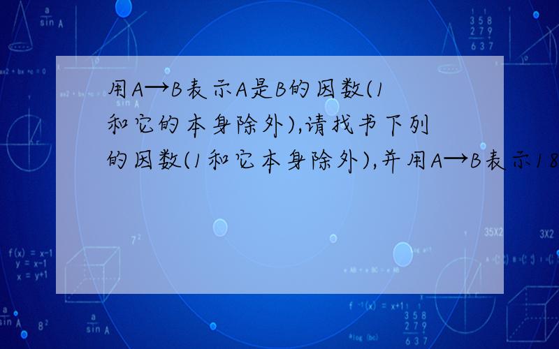 用A→B表示A是B的因数(1和它的本身除外),请找书下列的因数(1和它本身除外),并用A→B表示18和24表示