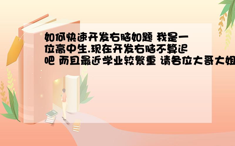 如何快速开发右脑如题 我是一位高中生.现在开发右脑不算迟吧 而且最近学业较繁重 请各位大哥大姐帮我一下