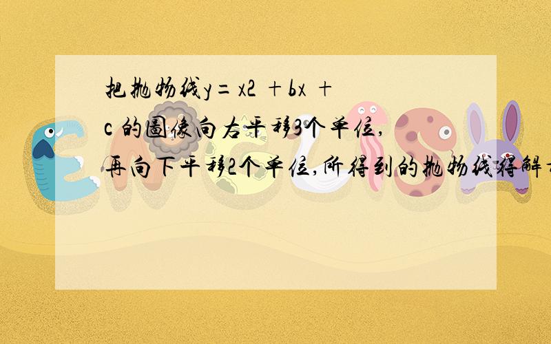 把抛物线y=x2 +bx +c 的图像向右平移3个单位,再向下平移2个单位,所得到的抛物线得解析式为 y=x2 -3x +5则 b,c 各等于多少?