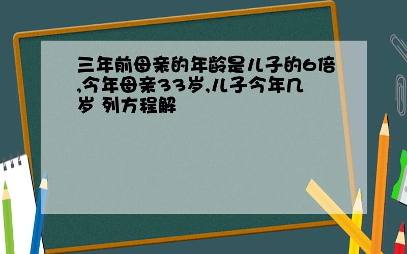 三年前母亲的年龄是儿子的6倍,今年母亲33岁,儿子今年几岁 列方程解